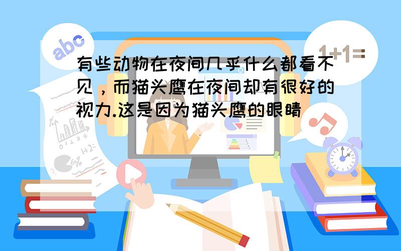 有些动物在夜间几乎什么都看不见，而猫头鹰在夜间却有很好的视力.这是因为猫头鹰的眼睛（　　）