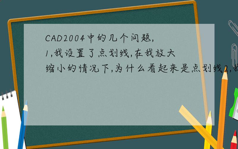 CAD2004中的几个问题,1,我设置了点划线,在我放大缩小的情况下,为什么看起来是点划线2,我在制图过程