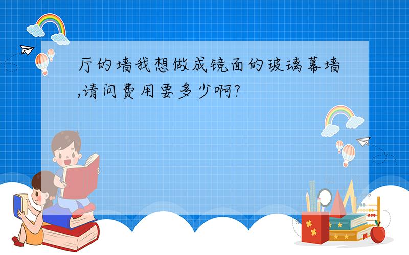 厅的墙我想做成镜面的玻璃幕墙,请问费用要多少啊?