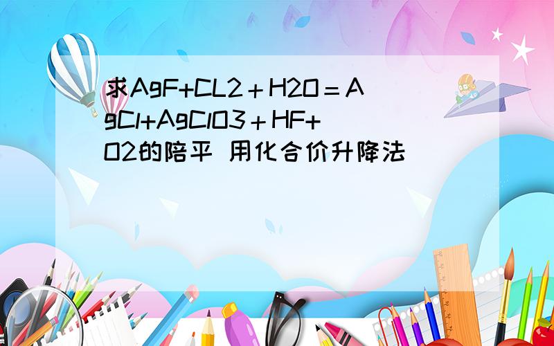 求AgF+CL2＋H2O＝AgCl+AgClO3＋HF+O2的陪平 用化合价升降法