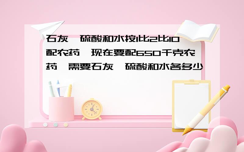 石灰、硫酸和水按1比2比10配农药,现在要配650千克农药,需要石灰、硫酸和水各多少