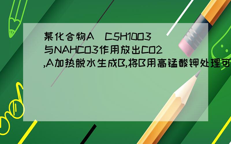 某化合物A(C5H10O3)与NAHCO3作用放出CO2,A加热脱水生成B,将B用高锰酸钾处理可得乙二酸和C,C能发生碘