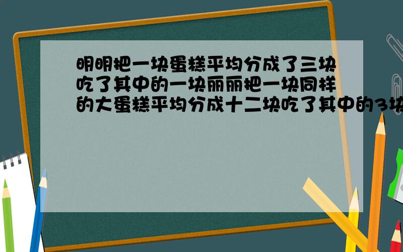 明明把一块蛋糕平均分成了三块吃了其中的一块丽丽把一块同样的大蛋糕平均分成十二块吃了其中的3块.两个人相比（）A.明明吃的