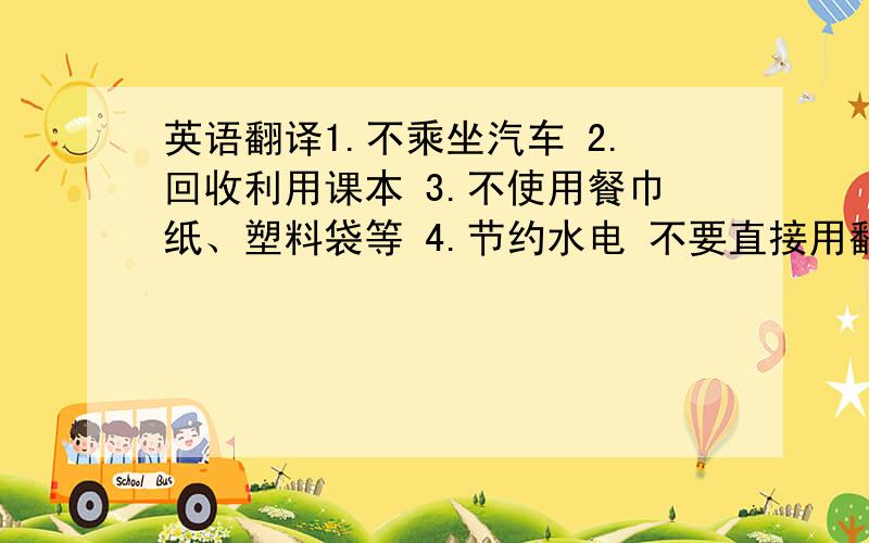 英语翻译1.不乘坐汽车 2.回收利用课本 3.不使用餐巾纸、塑料袋等 4.节约水电 不要直接用翻译工具,语法要对,