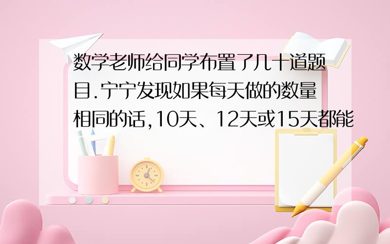 数学老师给同学布置了几十道题目.宁宁发现如果每天做的数量相同的话,10天、12天或15天都能