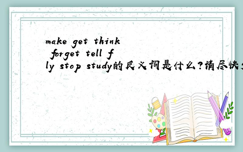 make get think forget tell fly stop study的反义词是什么?请尽快发言,