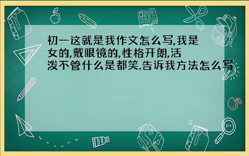 初一这就是我作文怎么写,我是女的,戴眼镜的,性格开朗,活泼不管什么是都笑.告诉我方法怎么写