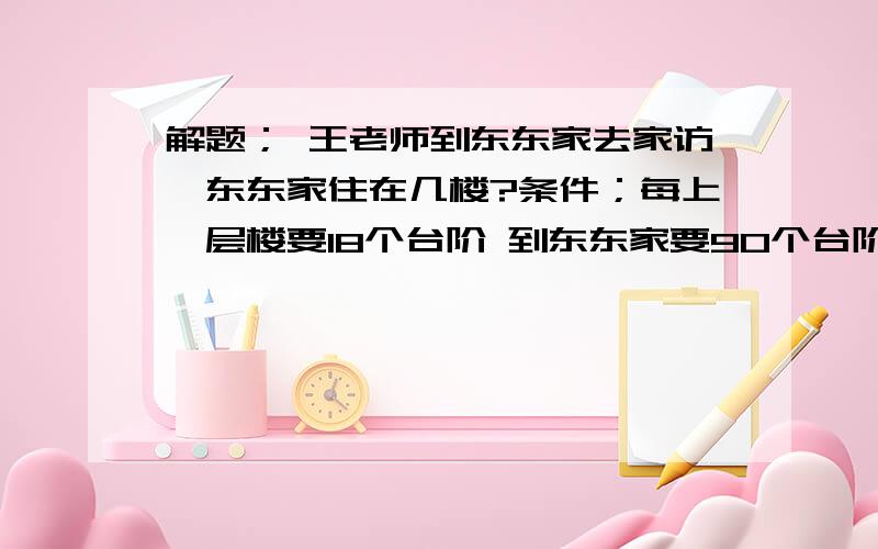 解题； 王老师到东东家去家访,东东家住在几楼?条件；每上一层楼要18个台阶 到东东家要90个台阶 求算式