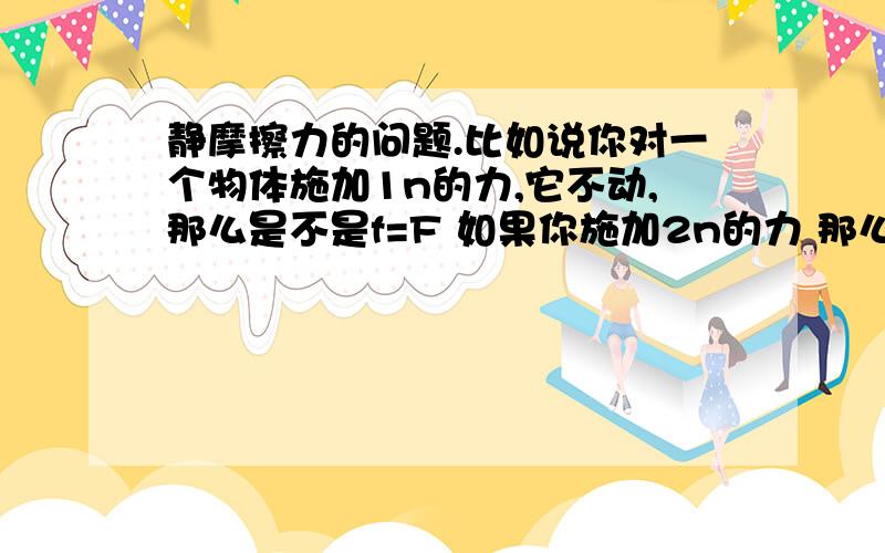 静摩擦力的问题.比如说你对一个物体施加1n的力,它不动,那么是不是f=F 如果你施加2n的力 那么f=F?