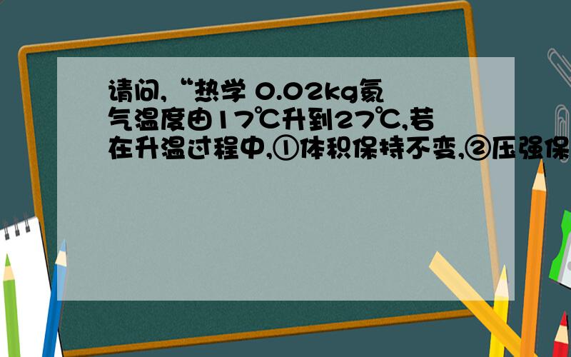 请问,“热学 0.02kg氦气温度由17℃升到27℃,若在升温过程中,①体积保持不变,②压强保持不变,③不与外界