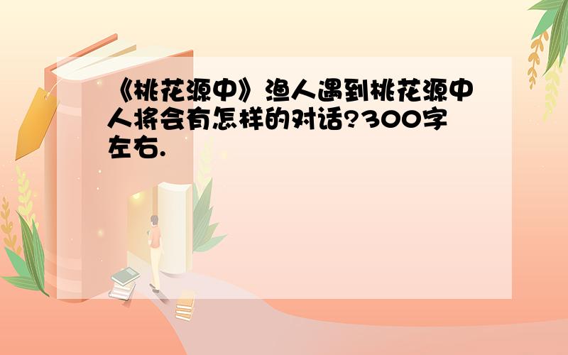 《桃花源中》渔人遇到桃花源中人将会有怎样的对话?300字左右.