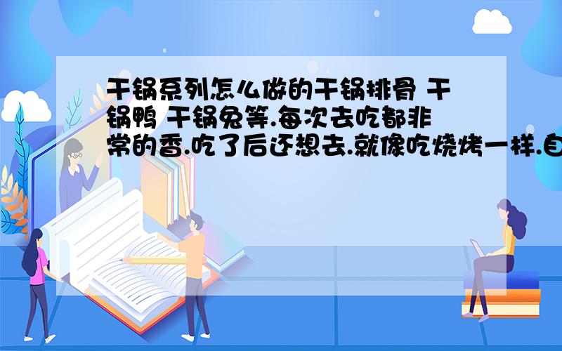 干锅系列怎么做的干锅排骨 干锅鸭 干锅兔等.每次去吃都非常的香.吃了后还想去.就像吃烧烤一样.自己做过的?是先拿排骨 鸭