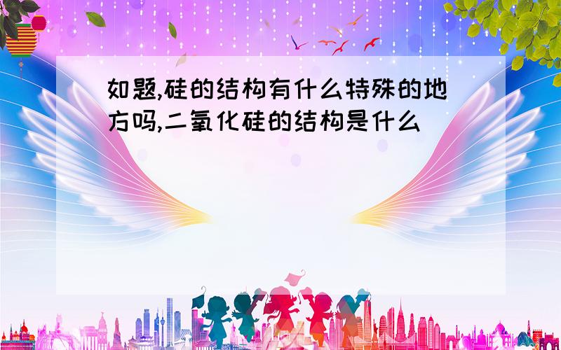 如题,硅的结构有什么特殊的地方吗,二氧化硅的结构是什么