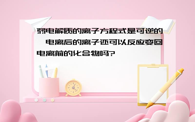 弱电解质的离子方程式是可逆的,电离后的离子还可以反应变回电离前的化合物吗?