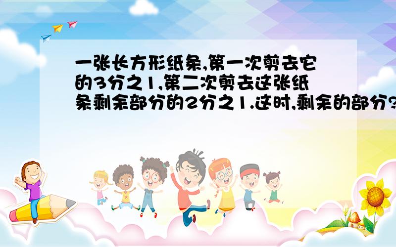 一张长方形纸条,第一次剪去它的3分之1,第二次剪去这张纸条剩余部分的2分之1.这时,剩余的部分?