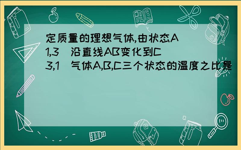 定质量的理想气体,由状态A（1,3)沿直线AB变化到C（3,1）气体A,B,C三个状态的温度之比是