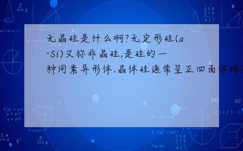 无晶硅是什么啊?无定形硅(a-Si)又称非晶硅,是硅的一种同素异形体.晶体硅通常呈正四面体排列,每一个硅原子位于正四面体