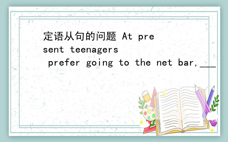 定语从句的问题 At present teenagers prefer going to the net bar,___