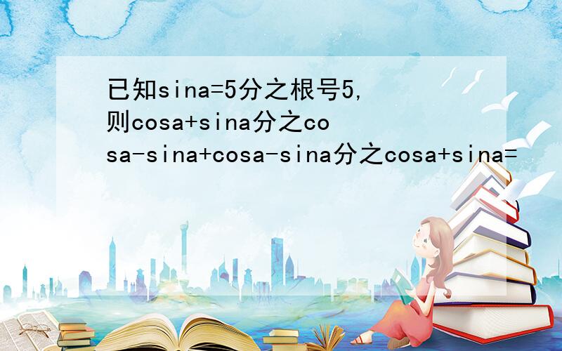 已知sina=5分之根号5,则cosa+sina分之cosa-sina+cosa-sina分之cosa+sina=