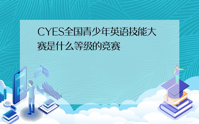 CYES全国青少年英语技能大赛是什么等级的竞赛