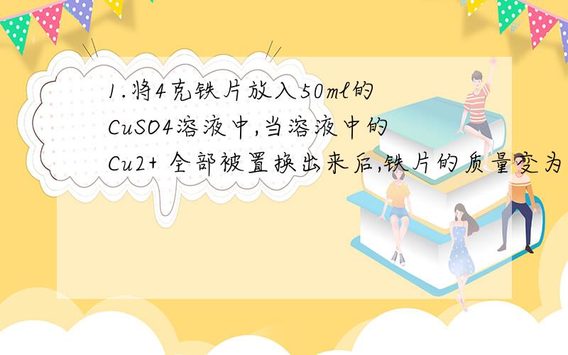 1.将4克铁片放入50ml的CuSO4溶液中,当溶液中的Cu2+ 全部被置换出来后,铁片的质量变为4.2克 ,则原来的C