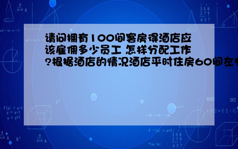 请问拥有100间客房得酒店应该雇佣多少员工 怎样分配工作?根据酒店的情况酒店平时住房60间左右 周5-周日满 应该怎么分