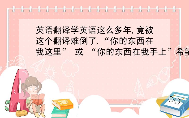 英语翻译学英语这么多年,竟被这个翻译难倒了.“你的东西在我这里” 或 “你的东西在我手上”希望各位能给一个比较地道的。