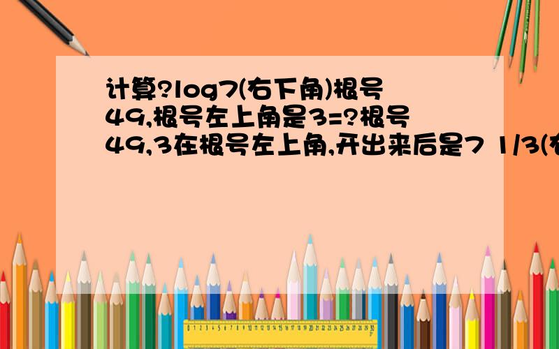 计算?log7(右下角)根号49,根号左上角是3=?根号49,3在根号左上角,开出来后是7 1/3(右上角),然后7的多