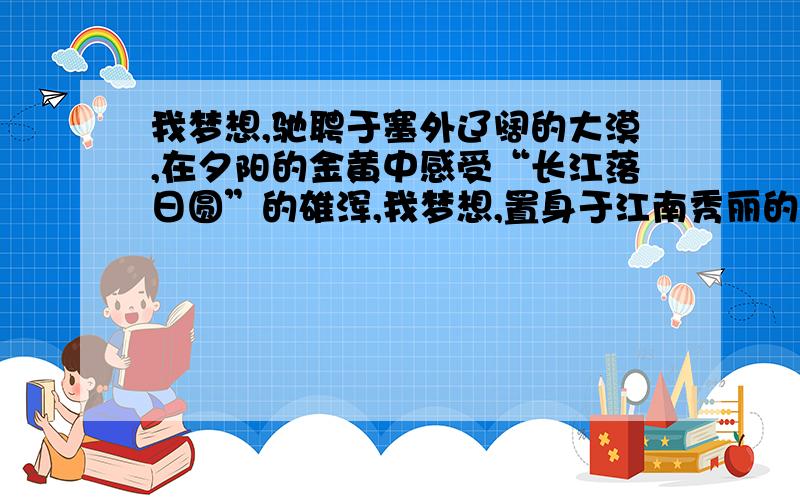 我梦想,驰聘于塞外辽阔的大漠,在夕阳的金黄中感受“长江落日圆”的雄浑,我梦想,置身于江南秀丽的小镇