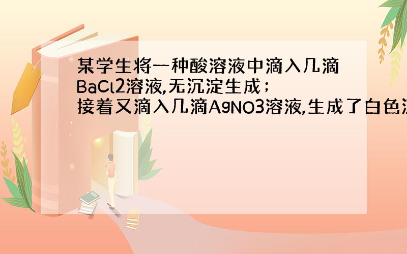 某学生将一种酸溶液中滴入几滴BaCl2溶液,无沉淀生成；接着又滴入几滴AgNO3溶液,生成了白色沉淀,再加稀