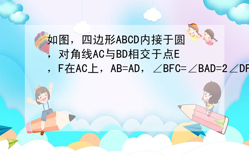 如图，四边形ABCD内接于圆，对角线AC与BD相交于点E，F在AC上，AB=AD，∠BFC=∠BAD=2∠DFC．