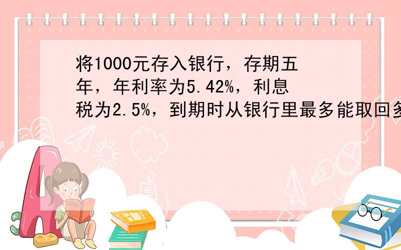 将1000元存入银行，存期五年，年利率为5.42%，利息税为2.5%，到期时从银行里最多能取回多少元？