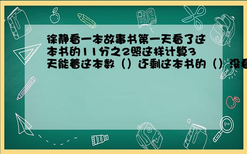 徐静看一本故事书第一天看了这本书的11分之2照这样计算3天能着这本数（）还剩这本书的（）没看