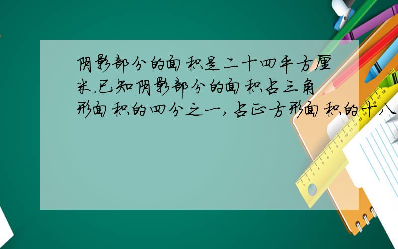 阴影部分的面积是二十四平方厘米.已知阴影部分的面积占三角形面积的四分之一,占正方形面积的十八分之一.三角形面积与正方形面