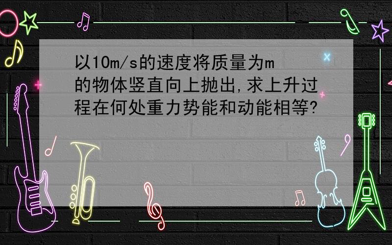 以10m/s的速度将质量为m的物体竖直向上抛出,求上升过程在何处重力势能和动能相等?