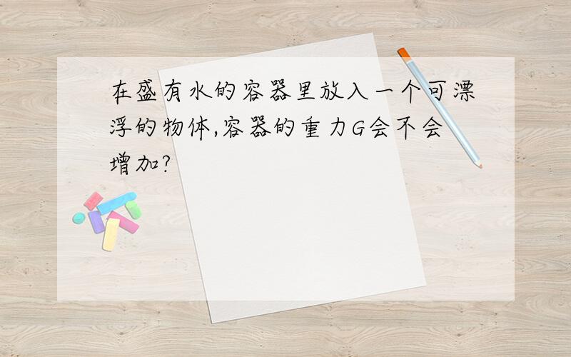 在盛有水的容器里放入一个可漂浮的物体,容器的重力G会不会增加?