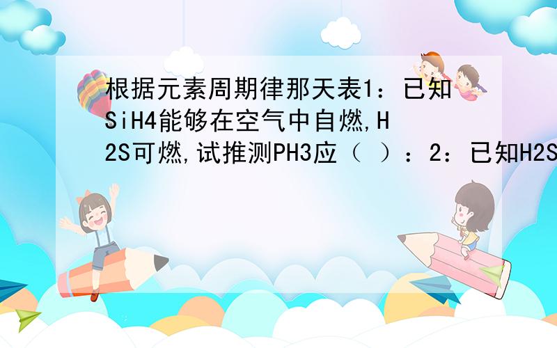 根据元素周期律那天表1：已知SiH4能够在空气中自燃,H2S可燃,试推测PH3应（ ）：2：已知H2SiO3为弱酸,