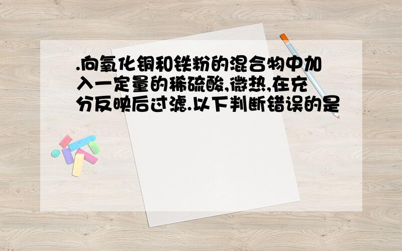 .向氧化铜和铁粉的混合物中加入一定量的稀硫酸,微热,在充分反映后过滤.以下判断错误的是