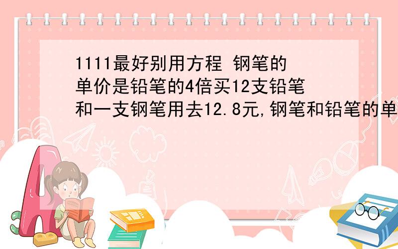 1111最好别用方程 钢笔的单价是铅笔的4倍买12支铅笔和一支钢笔用去12.8元,钢笔和铅笔的单价各是多少?