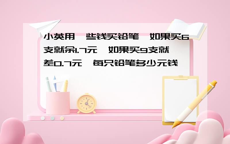 小英用一些钱买铅笔,如果买6支就余1.7元,如果买9支就差0.7元,每只铅笔多少元钱