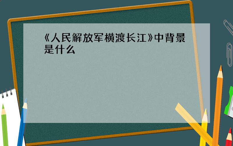 《人民解放军横渡长江》中背景是什么