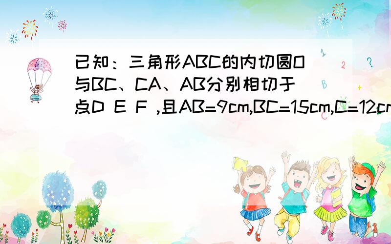 已知：三角形ABC的内切圆O与BC、CA、AB分别相切于点D E F ,且AB=9cm,BC=15cm,C=12cm,求