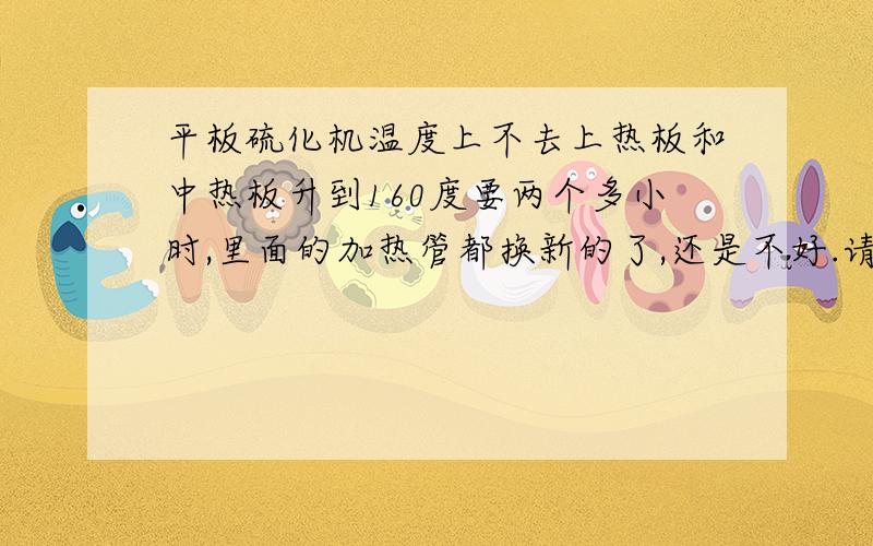 平板硫化机温度上不去上热板和中热板升到160度要两个多小时,里面的加热管都换新的了,还是不好.请教哪位知道都有什么原因导