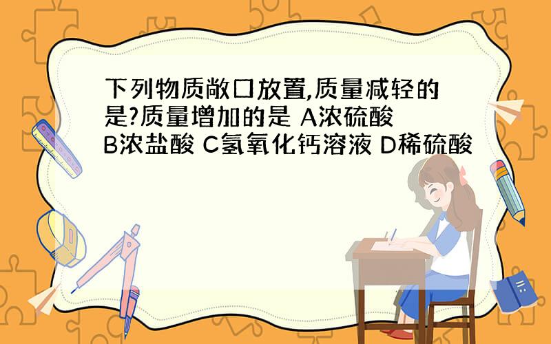 下列物质敞口放置,质量减轻的是?质量增加的是 A浓硫酸 B浓盐酸 C氢氧化钙溶液 D稀硫酸