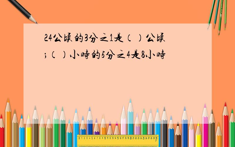 24公顷的3分之1是（）公顷；（）小时的5分之4是8小时