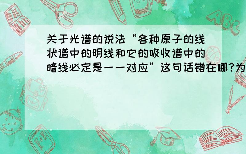 关于光谱的说法“各种原子的线状谱中的明线和它的吸收谱中的暗线必定是一一对应”这句话错在哪?为什么?