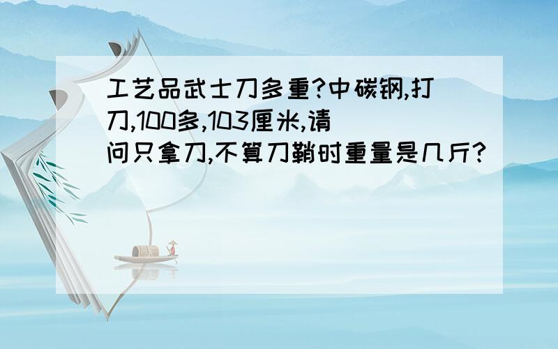 工艺品武士刀多重?中碳钢,打刀,100多,103厘米,请问只拿刀,不算刀鞘时重量是几斤?