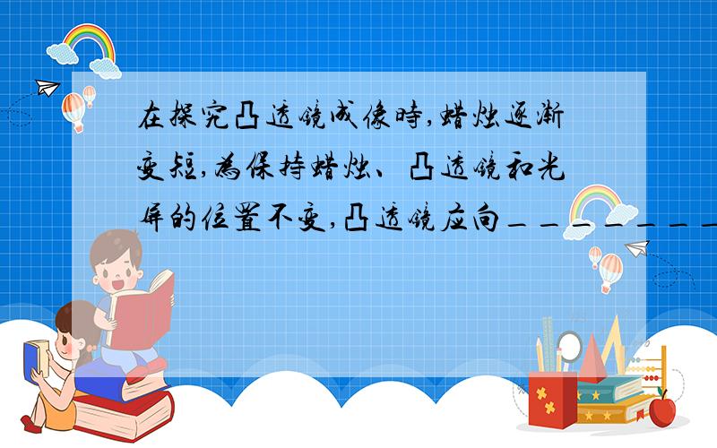 在探究凸透镜成像时,蜡烛逐渐变短,为保持蜡烛、凸透镜和光屏的位置不变,凸透镜应向_______移动,光屏应向____移动