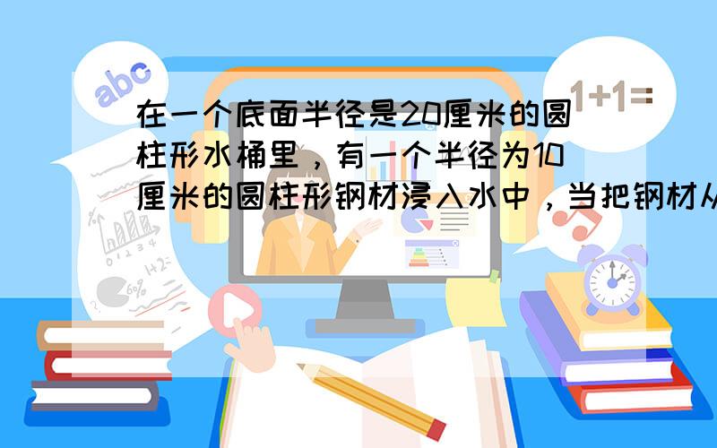 在一个底面半径是20厘米的圆柱形水桶里，有一个半径为10厘米的圆柱形钢材浸入水中，当把钢材从水中取出时，桶里的水面下降了