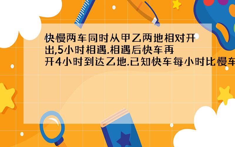 快慢两车同时从甲乙两地相对开出,5小时相遇.相遇后快车再开4小时到达乙地.已知快车每小时比慢车多行20